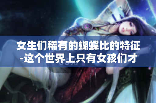 女生们稀有的蝴蝶比的特征-这个世界上只有女孩们才拥有的偶像魅力
