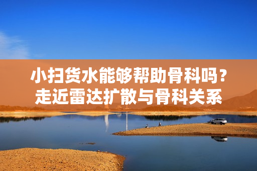 小扫货水能够帮助骨科吗？走近雷达扩散与骨科关系