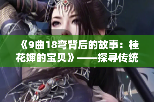 《9曲18弯背后的故事：桂花婶的宝贝》——探寻传统文化之美