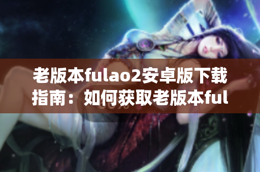 老版本fulao2安卓版下载指南：如何获取老版本fulao2安卓版？(1)