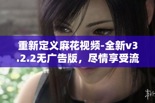 重新定义麻花视频-全新v3.2.2无广告版，尽情享受流畅观看