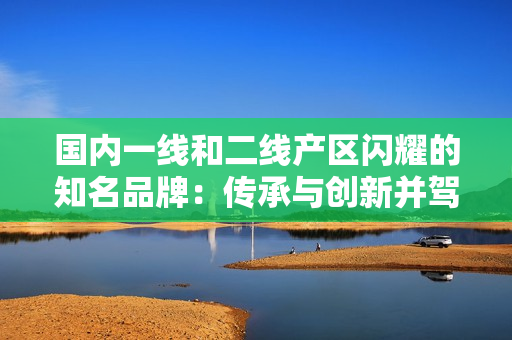 国内一线和二线产区闪耀的知名品牌：传承与创新并驾齐驱