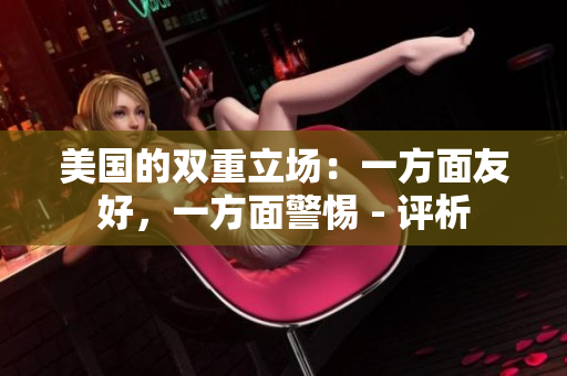 美国的双重立场：一方面友好，一方面警惕 - 评析