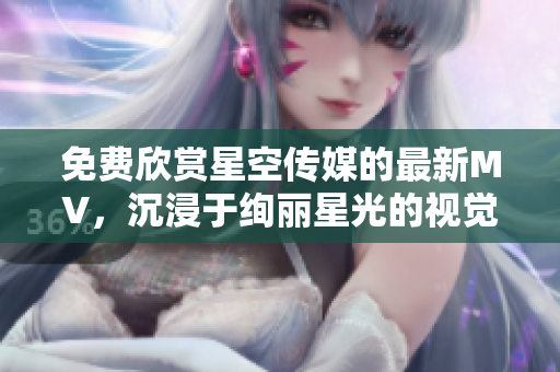 免费欣赏星空传媒的最新MV，沉浸于绚丽星光的视觉盛宴！