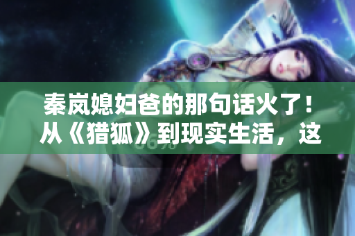 秦岚媳妇爸的那句话火了！ 从《猎狐》到现实生活，这句话走红网络