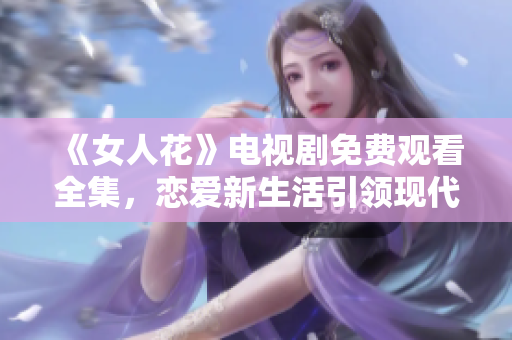 《女人花》电视剧免费观看全集，恋爱新生活引领现代女性价值观刷新