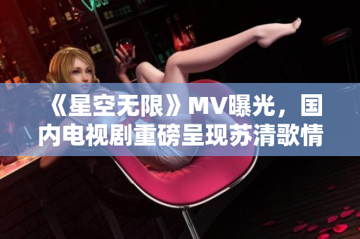 《星空无限》MV曝光，国内电视剧重磅呈现苏清歌情感世界！