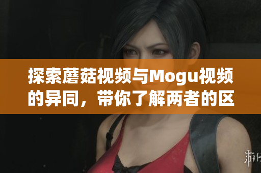 探索蘑菇视频与Mogu视频的异同，带你了解两者的区别