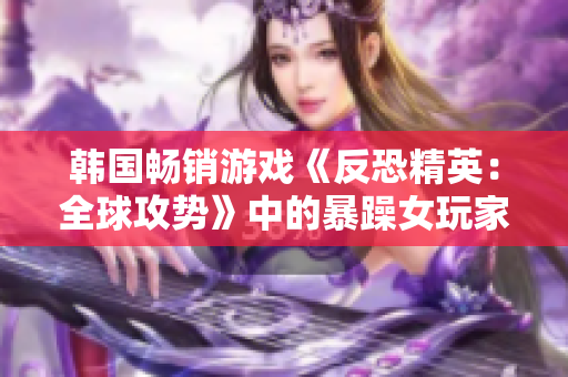 韩国畅销游戏《反恐精英：全球攻势》中的暴躁女玩家引人注目