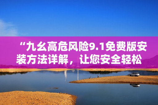 “九幺高危风险9.1免费版安装方法详解，让您安全轻松搞定”