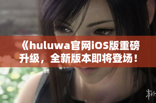《huluwa官网iOS版重磅升级，全新版本即将登场！》