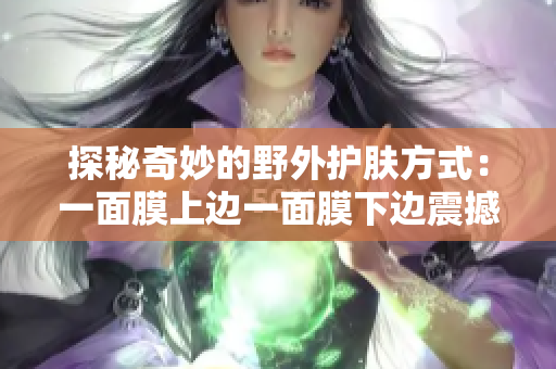探秘奇妙的野外护肤方式：一面膜上边一面膜下边震撼体验