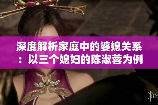 深度解析家庭中的婆媳关系：以三个媳妇的陈淑蓉为例
