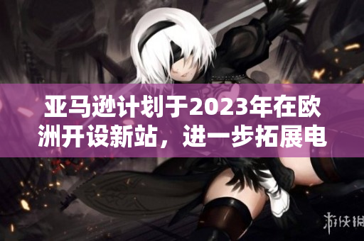 亚马逊计划于2023年在欧洲开设新站，进一步拓展电商版图