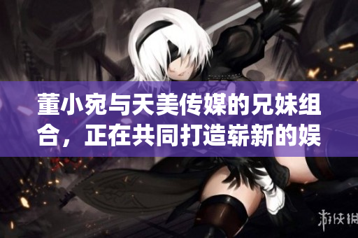 董小宛与天美传媒的兄妹组合，正在共同打造崭新的娱乐版图(1)
