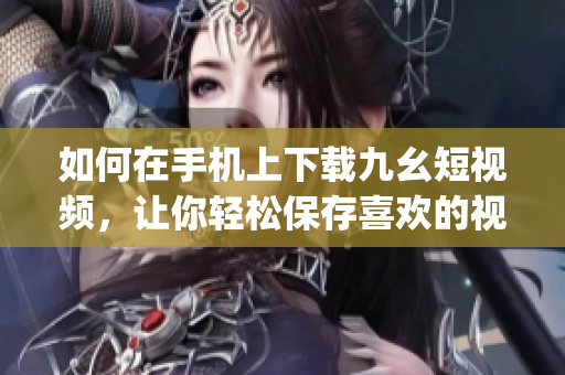 如何在手机上下载九幺短视频，让你轻松保存喜欢的视频内容(1)