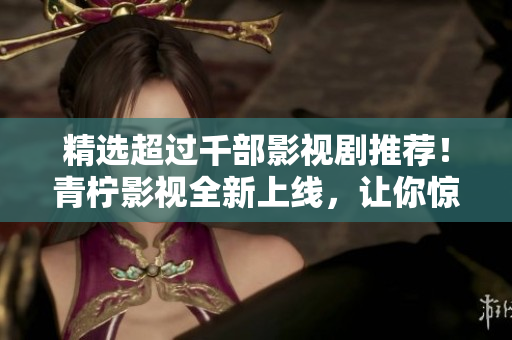 精选超过千部影视剧推荐！青柠影视全新上线，让你惊喜不断！