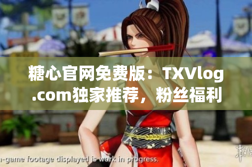 糖心官网免费版：TXVlog.com独家推荐，粉丝福利抢先体验