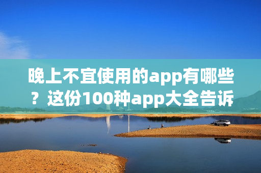 晚上不宜使用的app有哪些？这份100种app大全告诉你(1)