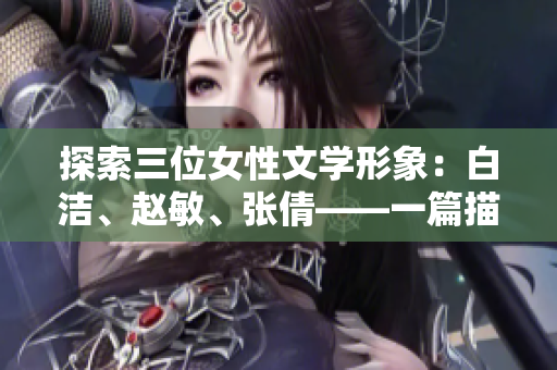 探索三位女性文学形象：白洁、赵敏、张倩——一篇描绘三个女性角色的文学研究.