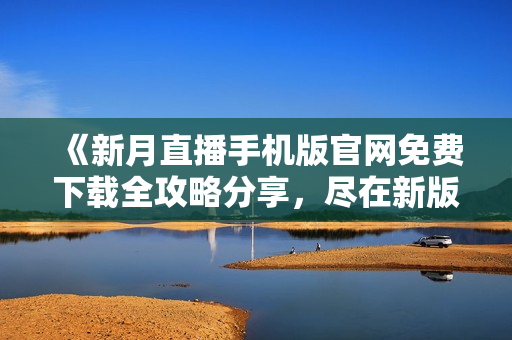 《新月直播手机版官网免费下载全攻略分享，尽在新版大全！》