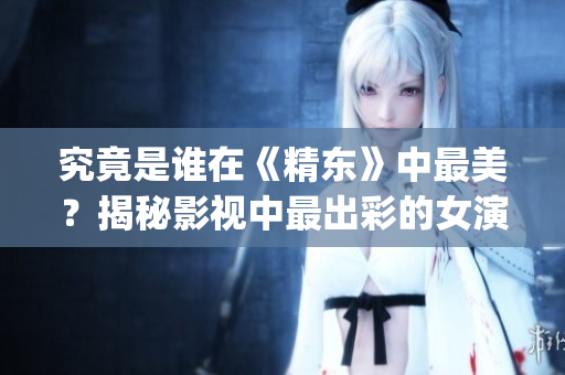 究竟是谁在《精东》中最美？揭秘影视中最出彩的女演员(1)