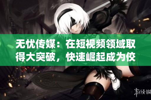 无忧传媒：在短视频领域取得大突破，快速崛起成为佼佼者(1)