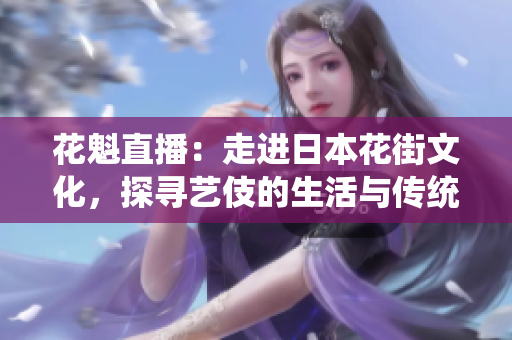 花魁直播：走进日本花街文化，探寻艺伎的生活与传统