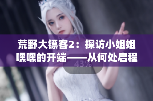 荒野大镖客2：探访小姐姐嘿嘿的开端——从何处启程？(1)
