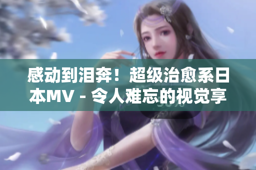 感动到泪奔！超级治愈系日本MV - 令人难忘的视觉享受