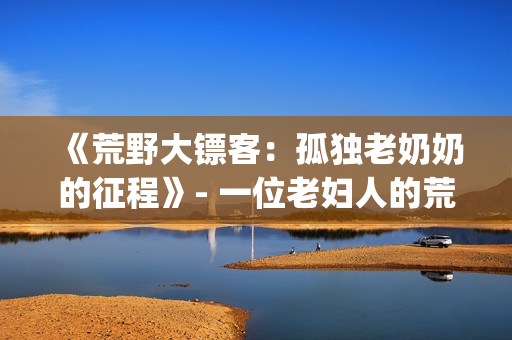 《荒野大镖客：孤独老奶奶的征程》- 一位老妇人的荒野求生之路(1)
