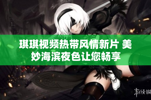 琪琪视频热带风情新片 美妙海滨夜色让您畅享