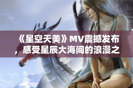 《星空天美》MV震撼发布，感受星辰大海间的浪漫之美
