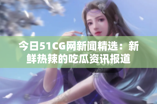 今日51CG网新闻精选：新鲜热辣的吃瓜资讯报道
