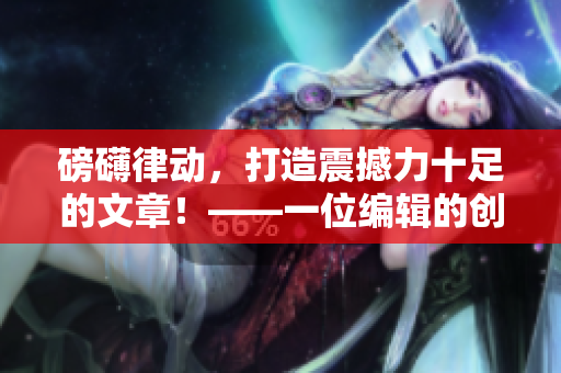 磅礴律动，打造震撼力十足的文章！——一位编辑的创作经验总结