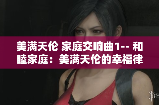 美满天伦 家庭交响曲1-- 和睦家庭：美满天伦的幸福律动