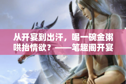 从开宴到出汗，喝一碗金粥哄抬情欲？——笔趣阁开宴之夜回顾