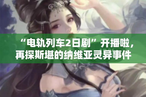 “电轨列车2日剧”开播啦，再探斯堪的纳维亚灵异事件！