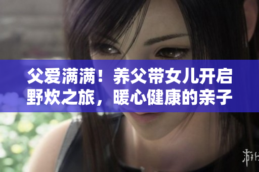 父爱满满！养父带女儿开启野炊之旅，暖心健康的亲子时光