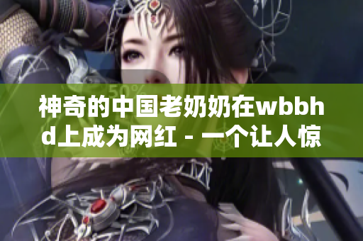 神奇的中国老奶奶在wbbhd上成为网红 - 一个让人惊叹的故事
