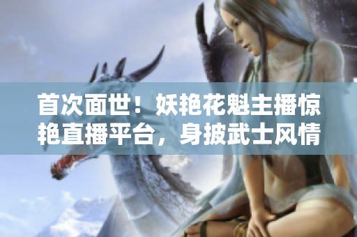 首次面世！妖艳花魁主播惊艳直播平台，身披武士风情，迷倒万千观众！