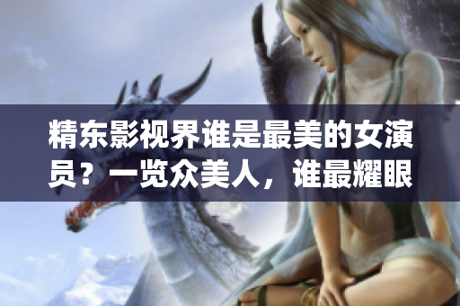 精东影视界谁是最美的女演员？一览众美人，谁最耀眼？(1)