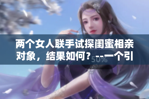 两个女人联手试探闺蜜相亲对象，结果如何？--一个引人入胜的故事