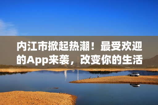 内江市掀起热潮！最受欢迎的App来袭，改变你的生活！