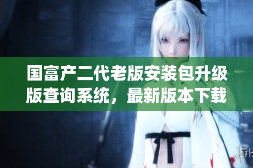 国富产二代老版安装包升级版查询系统，最新版本下载安装指南(1)