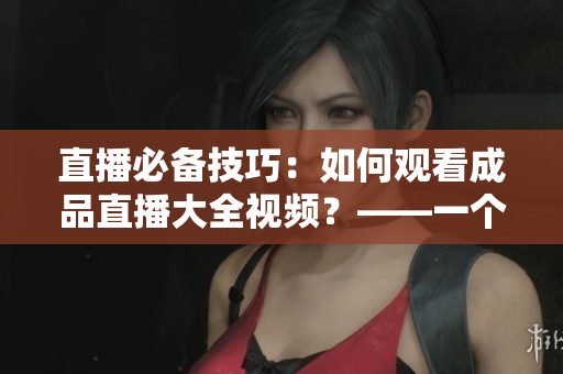 直播必备技巧：如何观看成品直播大全视频？——一个编辑的实践分享