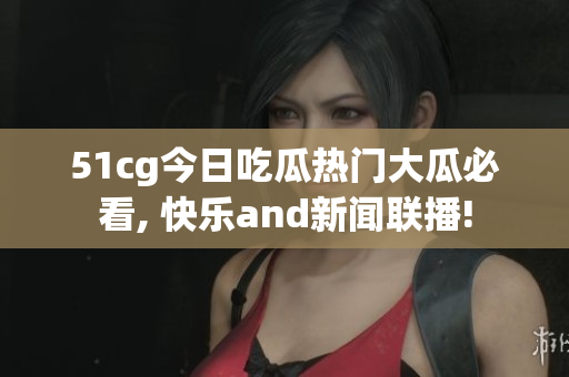 51cg今日吃瓜热门大瓜必看, 快乐and新闻联播!