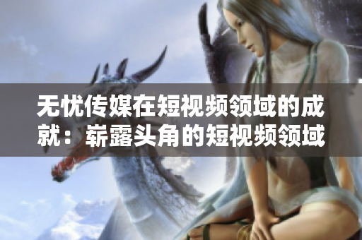 无忧传媒在短视频领域的成就：崭露头角的短视频领域新晋玩家