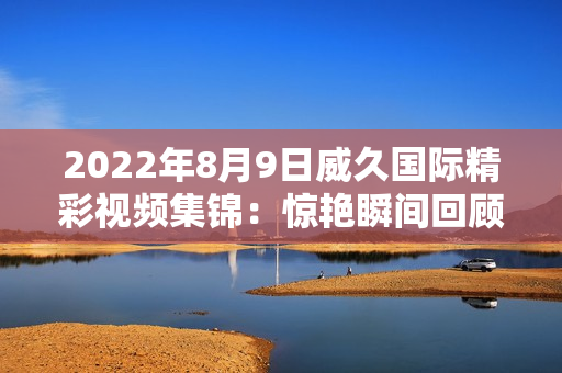 2022年8月9日威久国际精彩视频集锦：惊艳瞬间回顾