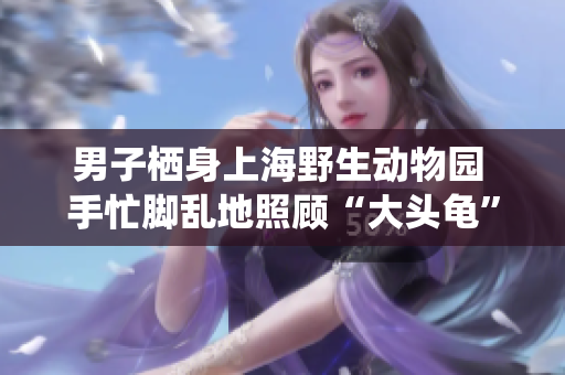 男子栖身上海野生动物园 手忙脚乱地照顾“大头龟” 照片曝光！